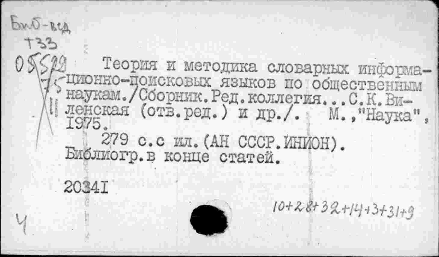 ﻿Теория и методика словарных информа у/^Щ'Юнно-поисковых языков по общественным Л г наукам./Сборник. Ред. коллегия... С.К. Ви-
. / ч ленская (отв.ред.) и др./. М. /’Наука”
279 с.с ил. (АН СССР.ИНИОН).
Библио гр. в конце статей.
20341
10+&+ 2>